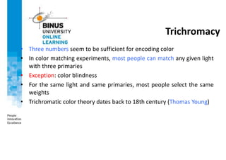 Trichromacy
• Three numbers seem to be sufficient for encoding color
• In color matching experiments, most people can match any given light
with three primaries
• Exception: color blindness
• For the same light and same primaries, most people select the same
weights
• Trichromatic color theory dates back to 18th century (Thomas Young)
 