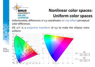 Nonlinear color spaces:
Uniform color spaces
• Unfortunately, differences in x,y coordinates do not reflect perceptual
color differences
• CIE u’v’ is a projective transform of x,y to make the ellipses more
uniform
u' =
4x
-2x +12y+3
v' =
9y
-2x +12y+3
 