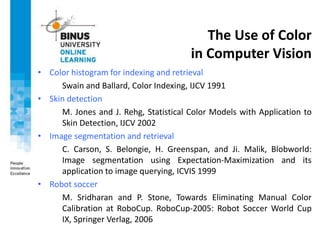 The Use of Color
in Computer Vision
• Color histogram for indexing and retrieval
Swain and Ballard, Color Indexing, IJCV 1991
• Skin detection
M. Jones and J. Rehg, Statistical Color Models with Application to
Skin Detection, IJCV 2002
• Image segmentation and retrieval
C. Carson, S. Belongie, H. Greenspan, and Ji. Malik, Blobworld:
Image segmentation using Expectation-Maximization and its
application to image querying, ICVIS 1999
• Robot soccer
M. Sridharan and P. Stone, Towards Eliminating Manual Color
Calibration at RoboCup. RoboCup-2005: Robot Soccer World Cup
IX, Springer Verlag, 2006
 