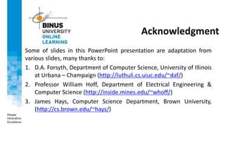 Acknowledgment
Some of slides in this PowerPoint presentation are adaptation from
various slides, many thanks to:
1. D.A. Forsyth, Department of Computer Science, University of Illinois
at Urbana – Champaign (http://luthuli.cs.uiuc.edu/~daf/)
2. Professor William Hoff, Department of Electrical Engineering &
Computer Science (http://inside.mines.edu/~whoff/)
3. James Hays, Computer Science Department, Brown University,
(http://cs.brown.edu/~hays/)
 