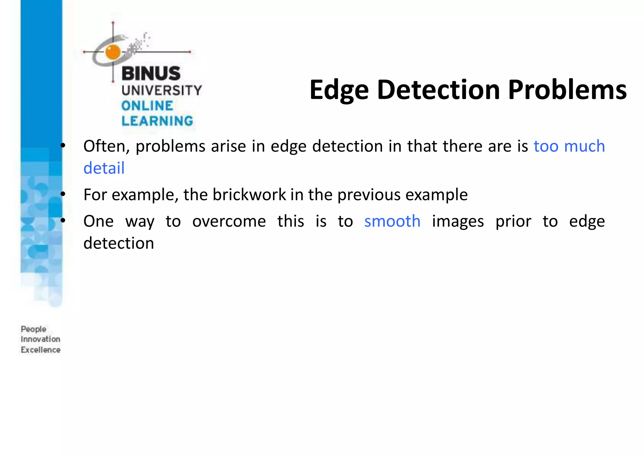 Edge Detection Problems
• Often, problems arise in edge detection in that there are is too much
detail
• For example, the brickwork in the previous example
• One way to overcome this is to smooth images prior to edge
detection
 