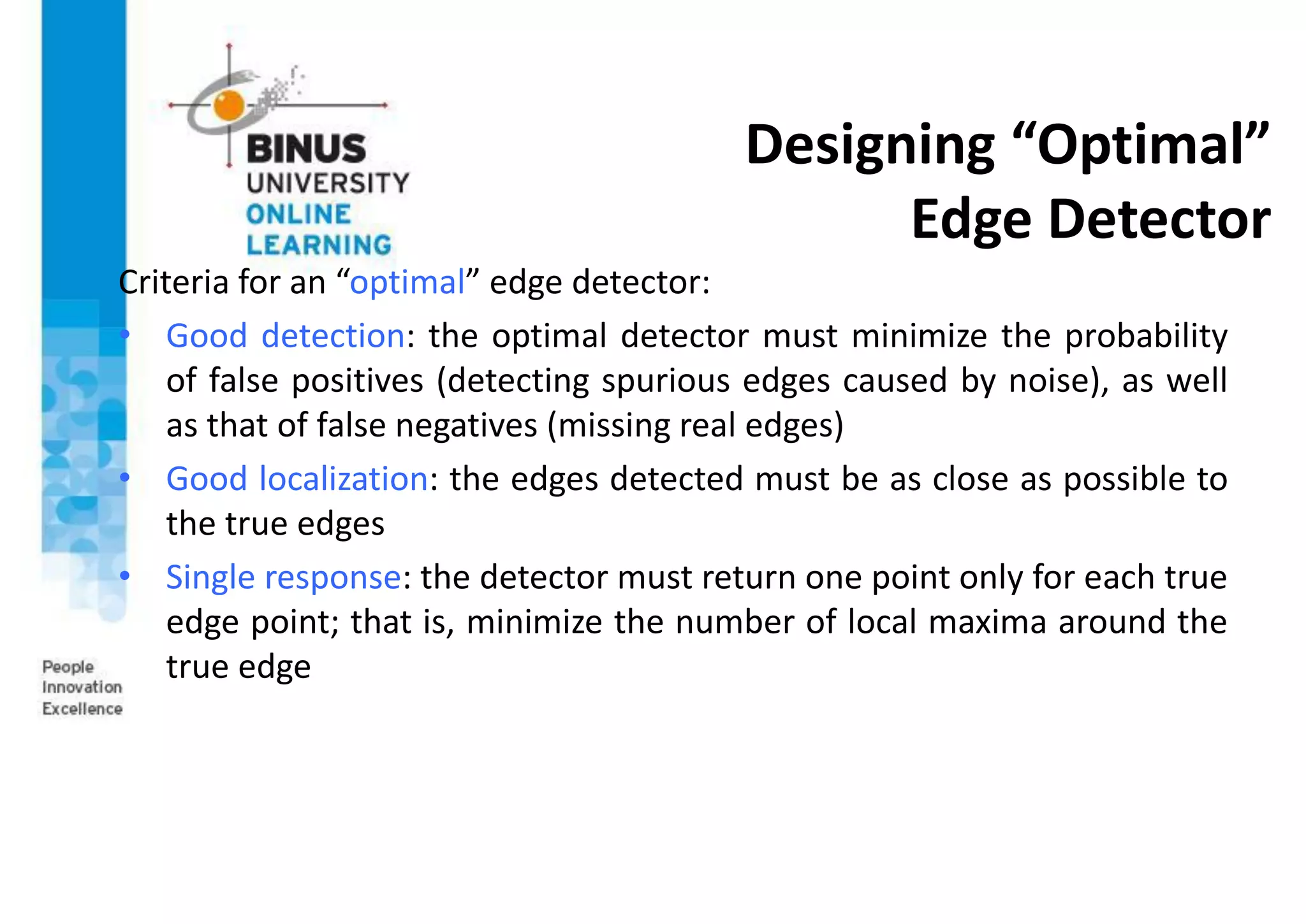 Designing “Optimal”
Edge Detector
Criteria for an “optimal” edge detector:
• Good detection: the optimal detector must minimize the probability
of false positives (detecting spurious edges caused by noise), as well
as that of false negatives (missing real edges)
• Good localization: the edges detected must be as close as possible to
the true edges
• Single response: the detector must return one point only for each true
edge point; that is, minimize the number of local maxima around the
true edge
 