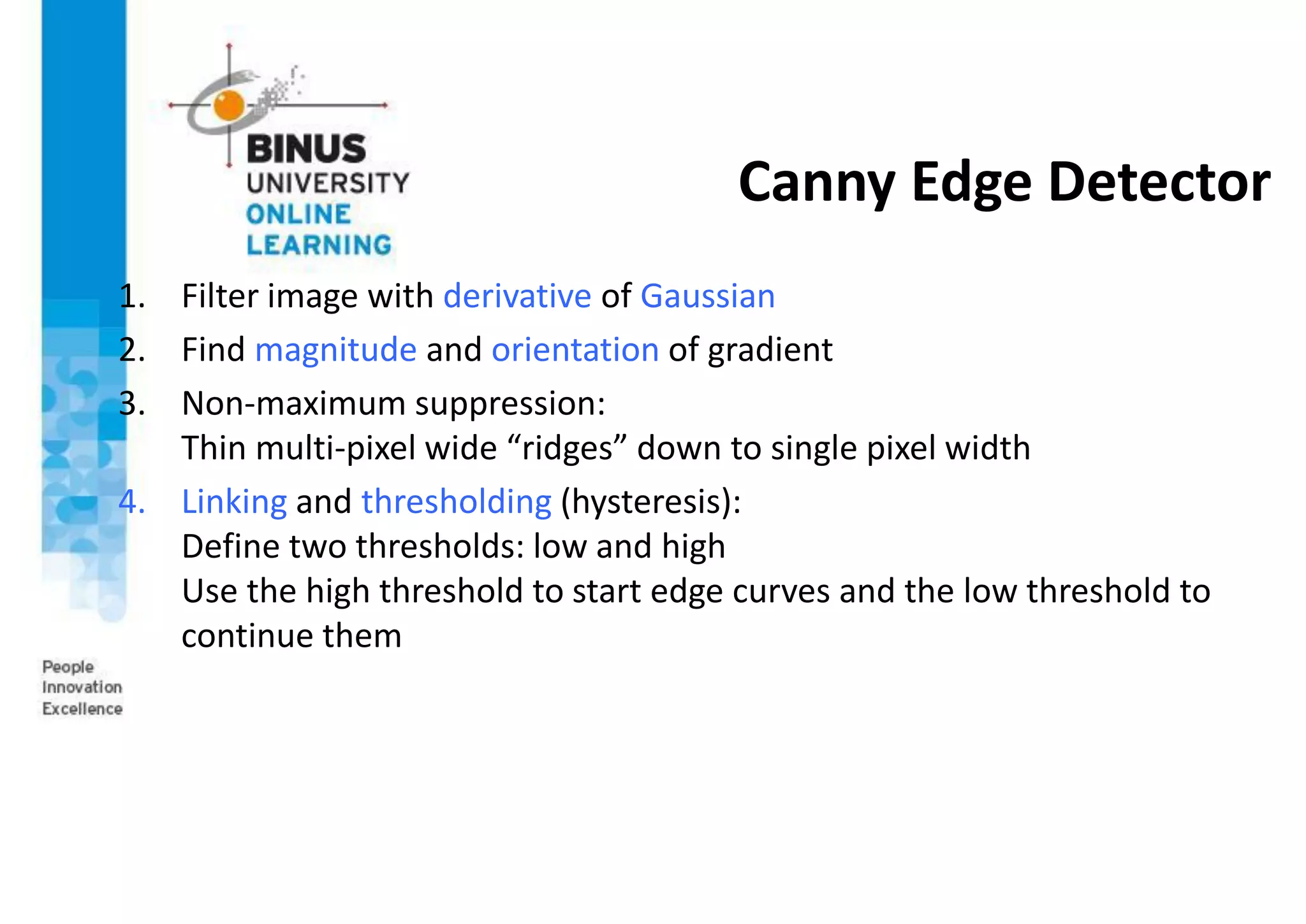 Canny Edge Detector
1. Filter image with derivative of Gaussian
2. Find magnitude and orientation of gradient
3. Non-maximum suppression:
Thin multi-pixel wide “ridges” down to single pixel width
4. Linking and thresholding (hysteresis):
Define two thresholds: low and high
Use the high threshold to start edge curves and the low threshold to
continue them
 