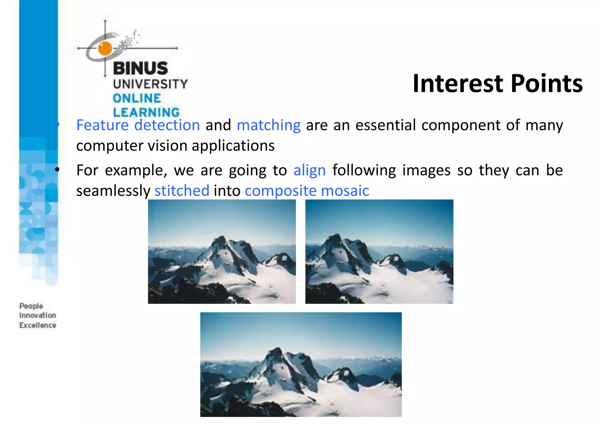 Interest Points
• Feature detection and matching are an essential component of many
computer vision applications
• For example, we are going to align following images so they can be
seamlessly stitched into composite mosaic
 