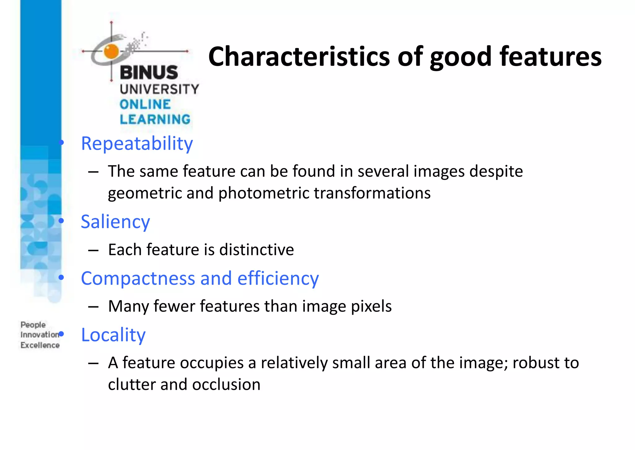 Characteristics of good features
• Repeatability
– The same feature can be found in several images despite
geometric and photometric transformations
• Saliency
– Each feature is distinctive
• Compactness and efficiency
– Many fewer features than image pixels
• Locality
– A feature occupies a relatively small area of the image; robust to
clutter and occlusion
 