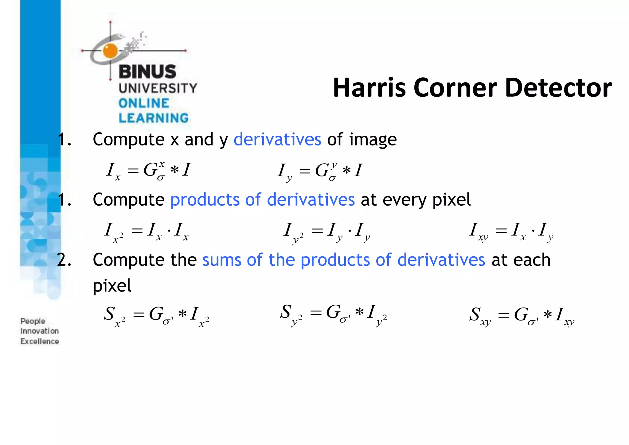Harris Corner Detector
1. Compute x and y derivatives of image
1. Compute products of derivatives at every pixel
2. Compute the sums of the products of derivatives at each
pixel
I
G
I x
x 
  I
G
I y
y 
 
x
x
x
I
I
I 

2 y
y
y
I
I
I 

2 y
x
xy I
I
I 

2
2 ' x
x
I
G
S 
  2
2 ' y
y
I
G
S 
  xy
xy I
G
S 
 '

 