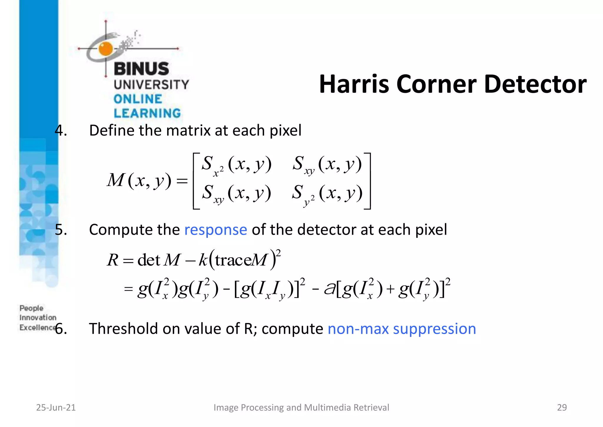 Harris Corner Detector
4. Define the matrix at each pixel
5. Compute the response of the detector at each pixel
6. Threshold on value of R; compute non-max suppression
25-Jun-21 Image Processing and Multimedia Retrieval 29









)
,
(
)
,
(
)
,
(
)
,
(
)
,
(
2
2
y
x
S
y
x
S
y
x
S
y
x
S
y
x
M
y
xy
xy
x
 2
trace
det M
k
M
R 

= g(Ix
2
)g(Iy
2
)-[g(IxIy )]2
-a[g(Ix
2
)+g(Iy
2
)]2
 