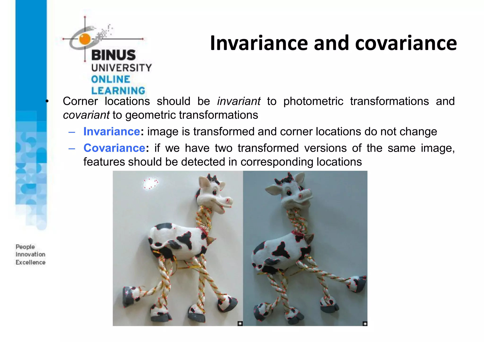 Invariance and covariance
• Corner locations should be invariant to photometric transformations and
covariant to geometric transformations
– Invariance: image is transformed and corner locations do not change
– Covariance: if we have two transformed versions of the same image,
features should be detected in corresponding locations
 