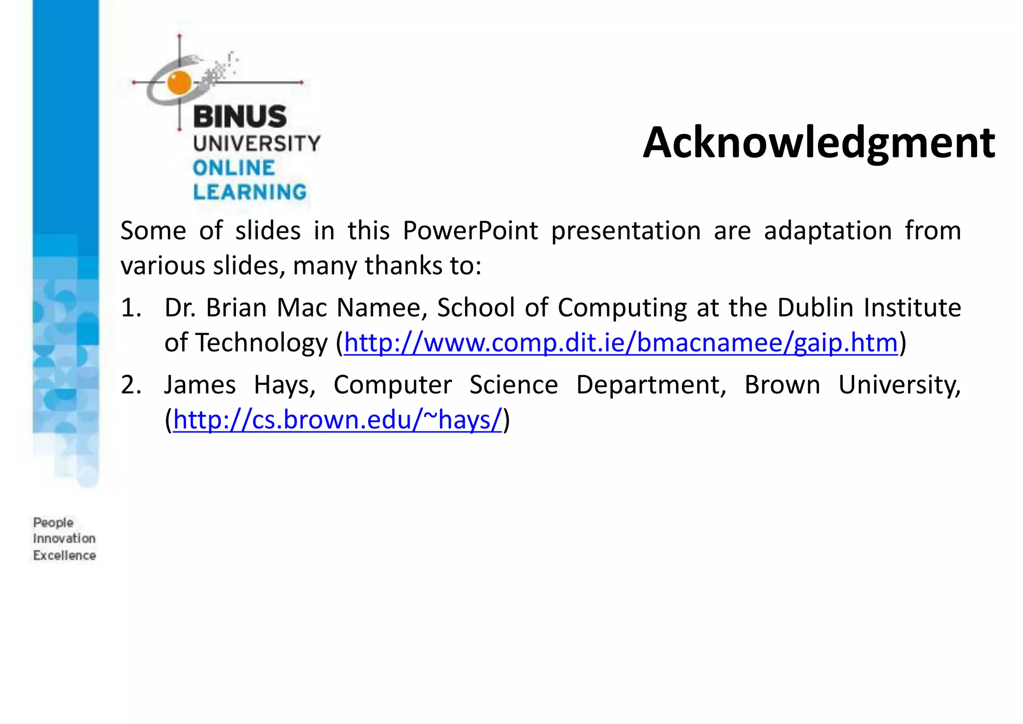 Acknowledgment
Some of slides in this PowerPoint presentation are adaptation from
various slides, many thanks to:
1. Dr. Brian Mac Namee, School of Computing at the Dublin Institute
of Technology (http://www.comp.dit.ie/bmacnamee/gaip.htm)
2. James Hays, Computer Science Department, Brown University,
(http://cs.brown.edu/~hays/)
 