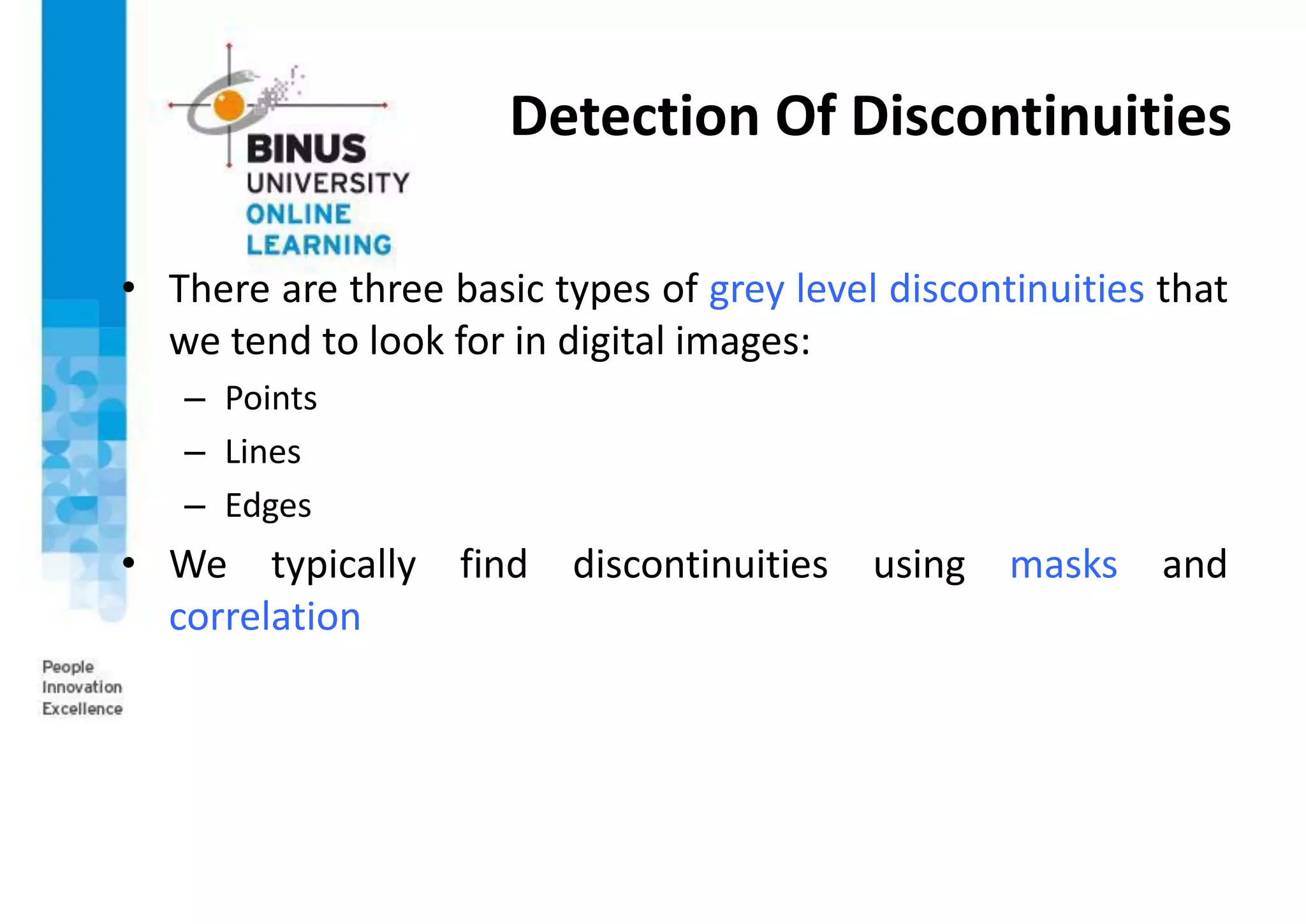 Detection Of Discontinuities
• There are three basic types of grey level discontinuities that
we tend to look for in digital images:
– Points
– Lines
– Edges
• We typically find discontinuities using masks and
correlation
 