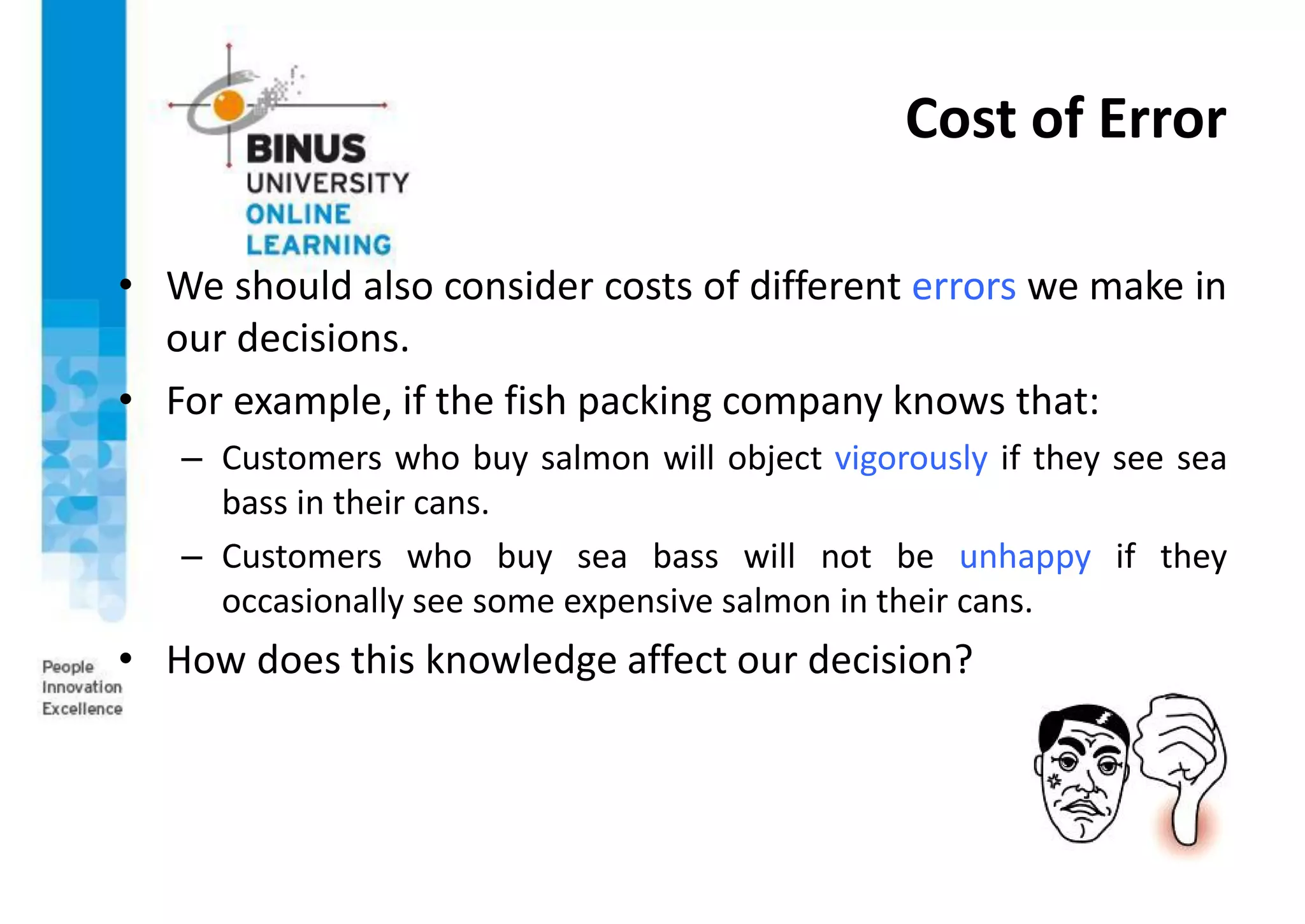 Cost of Error
• We should also consider costs of different errors we make in
our decisions.
• For example, if the fish packing company knows that:
– Customers who buy salmon will object vigorously if they see sea
bass in their cans.
– Customers who buy sea bass will not be unhappy if they
occasionally see some expensive salmon in their cans.
• How does this knowledge affect our decision?
 
