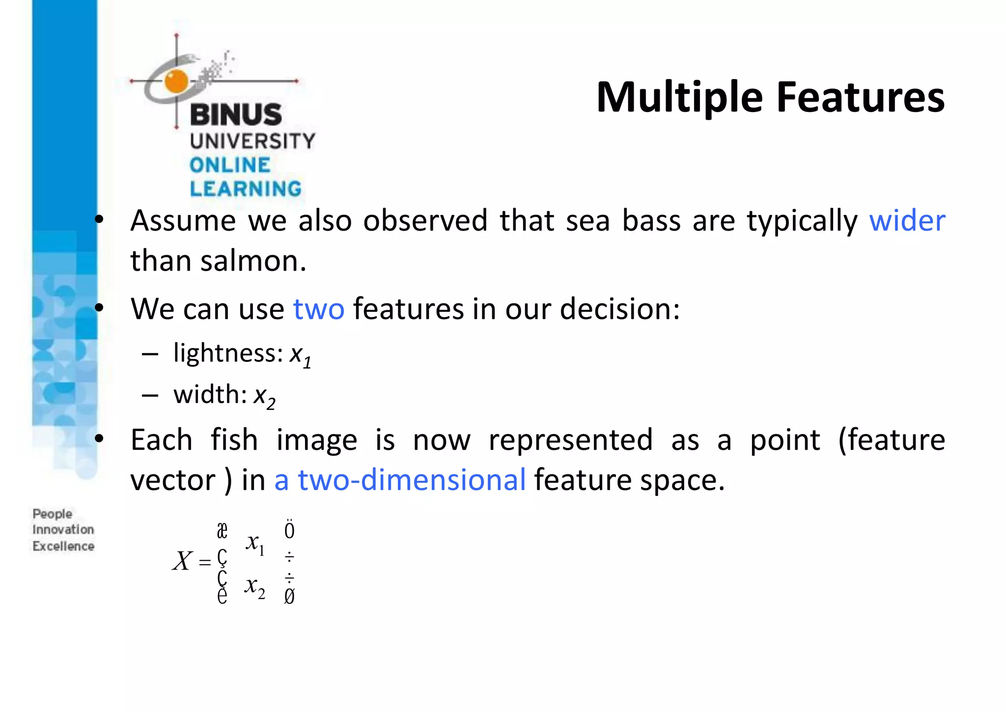 Multiple Features
• Assume we also observed that sea bass are typically wider
than salmon.
• We can use two features in our decision:
– lightness: x1
– width: x2
• Each fish image is now represented as a point (feature
vector ) in a two-dimensional feature space.
X =
x1
x2
æ
è
ç
ç
ö
ø
÷
÷
 