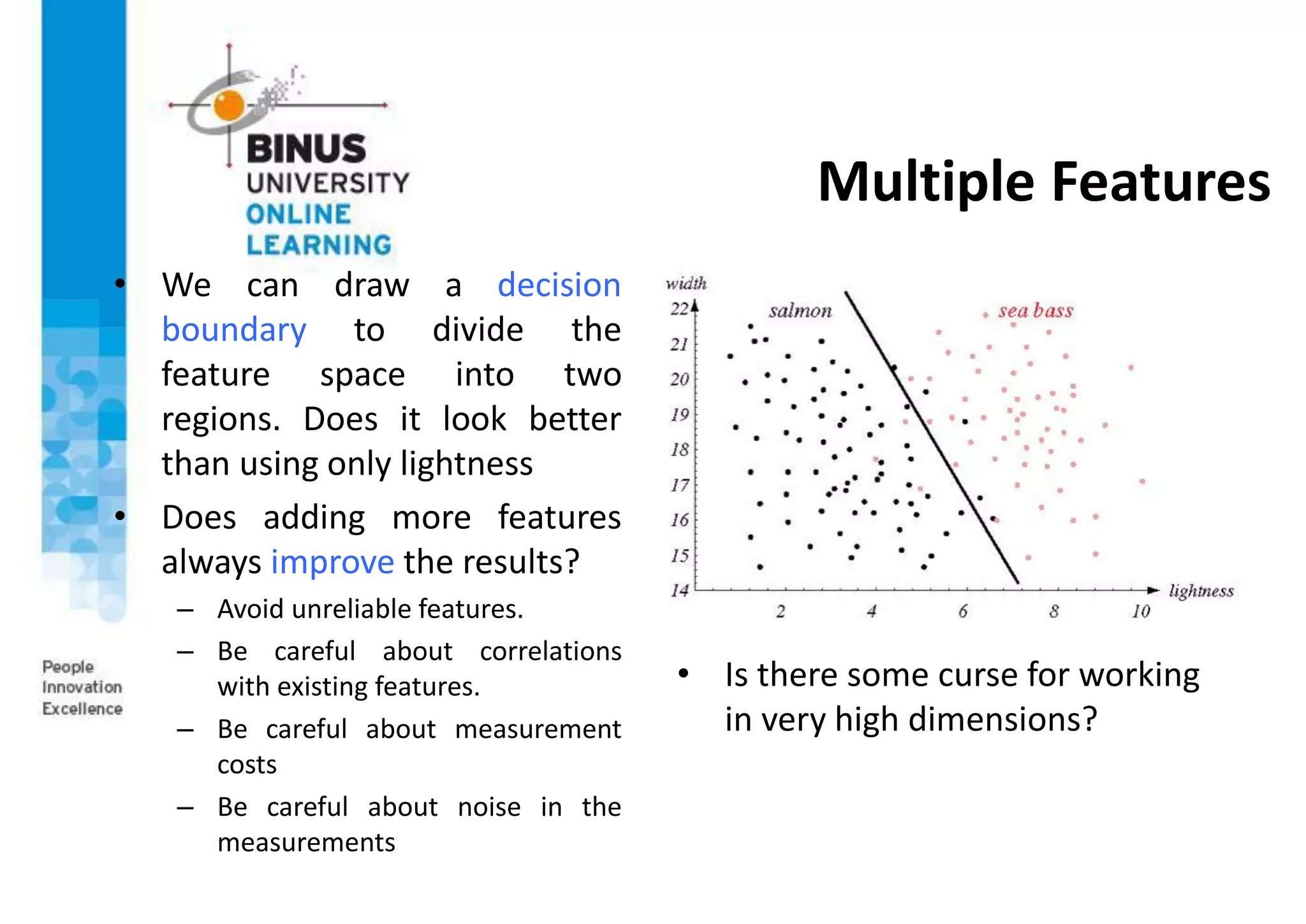 Multiple Features
• We can draw a decision
boundary to divide the
feature space into two
regions. Does it look better
than using only lightness
• Does adding more features
always improve the results?
– Avoid unreliable features.
– Be careful about correlations
with existing features.
– Be careful about measurement
costs
– Be careful about noise in the
measurements
• Is there some curse for working
in very high dimensions?
 