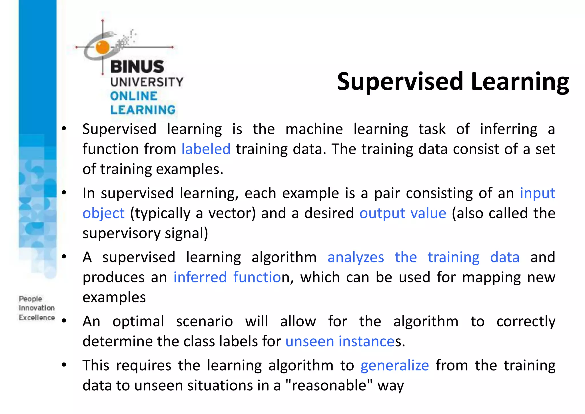 Supervised Learning
• Supervised learning is the machine learning task of inferring a
function from labeled training data. The training data consist of a set
of training examples.
• In supervised learning, each example is a pair consisting of an input
object (typically a vector) and a desired output value (also called the
supervisory signal)
• A supervised learning algorithm analyzes the training data and
produces an inferred function, which can be used for mapping new
examples
• An optimal scenario will allow for the algorithm to correctly
determine the class labels for unseen instances.
• This requires the learning algorithm to generalize from the training
data to unseen situations in a "reasonable" way
 