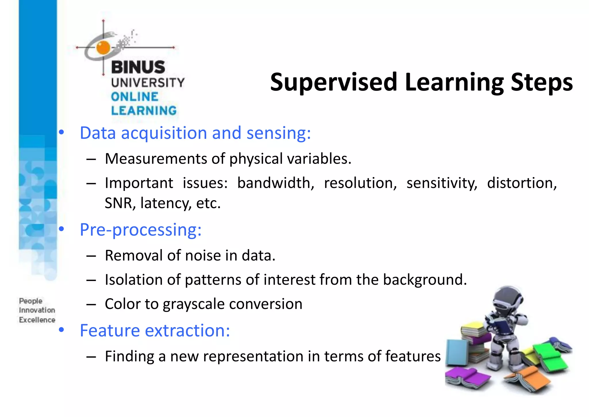 Supervised Learning Steps
• Data acquisition and sensing:
– Measurements of physical variables.
– Important issues: bandwidth, resolution, sensitivity, distortion,
SNR, latency, etc.
• Pre-processing:
– Removal of noise in data.
– Isolation of patterns of interest from the background.
– Color to grayscale conversion
• Feature extraction:
– Finding a new representation in terms of features
 