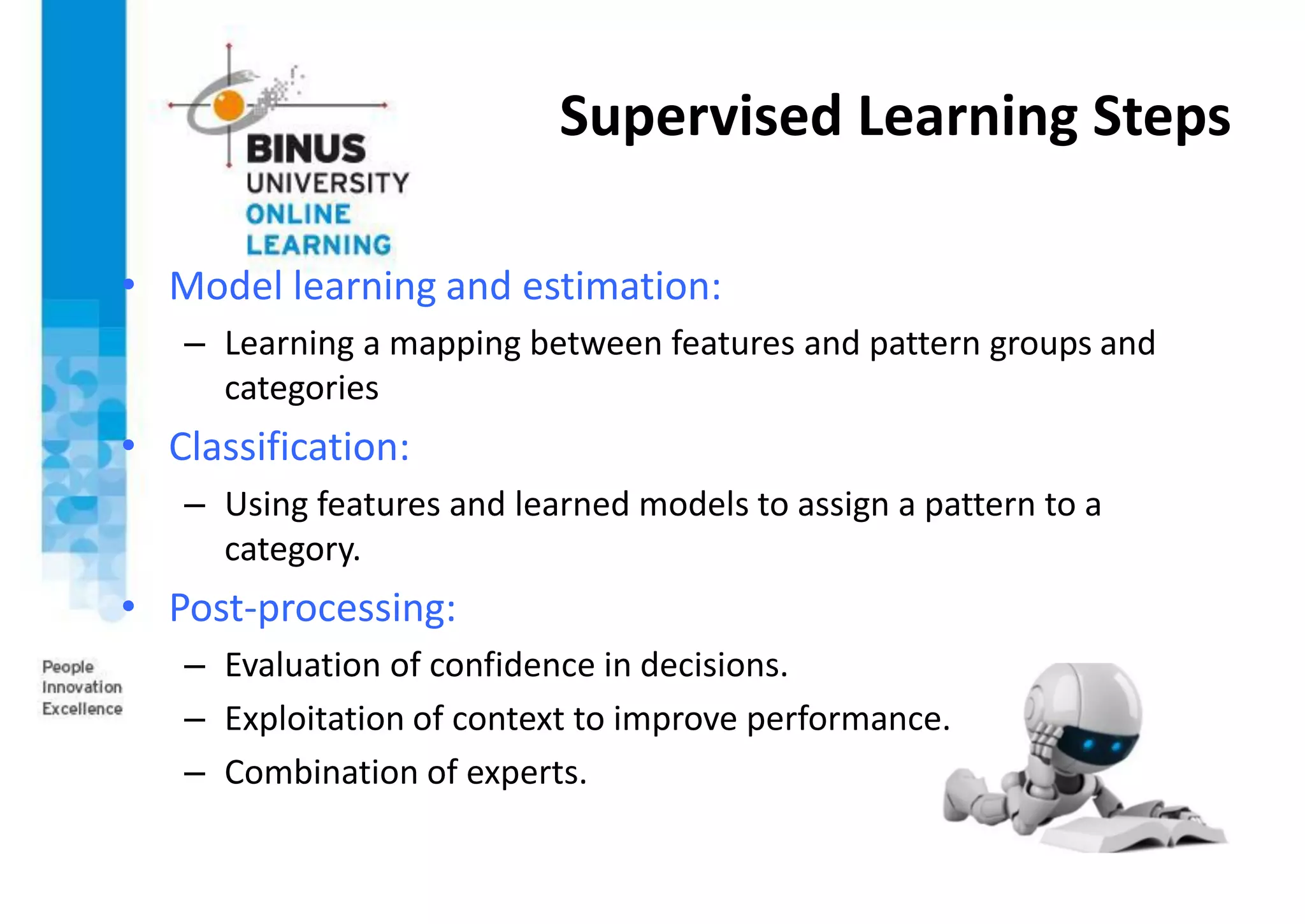 Supervised Learning Steps
• Model learning and estimation:
– Learning a mapping between features and pattern groups and
categories
• Classification:
– Using features and learned models to assign a pattern to a
category.
• Post-processing:
– Evaluation of confidence in decisions.
– Exploitation of context to improve performance.
– Combination of experts.
 