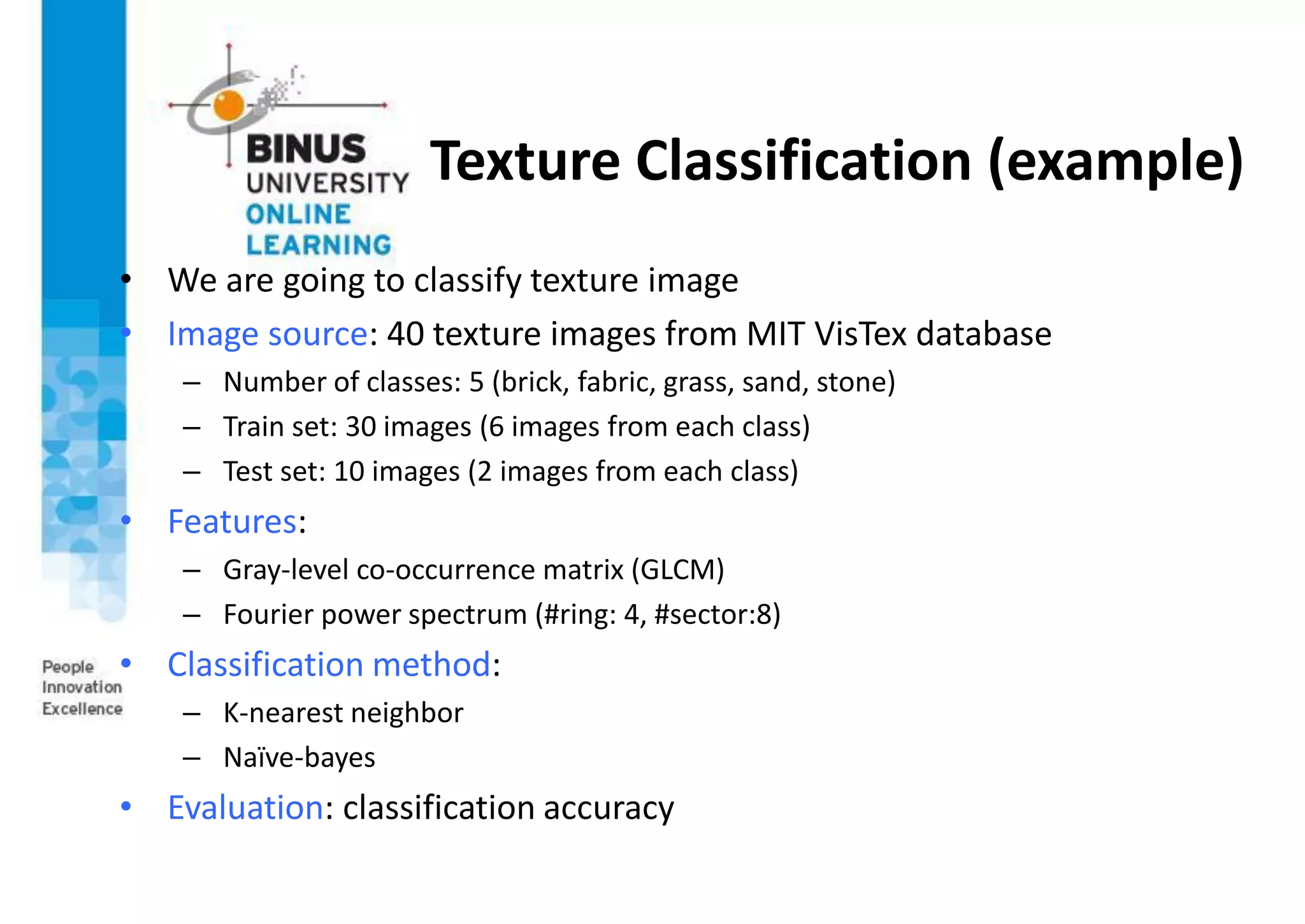 Texture Classification (example)
• We are going to classify texture image
• Image source: 40 texture images from MIT VisTex database
– Number of classes: 5 (brick, fabric, grass, sand, stone)
– Train set: 30 images (6 images from each class)
– Test set: 10 images (2 images from each class)
• Features:
– Gray-level co-occurrence matrix (GLCM)
– Fourier power spectrum (#ring: 4, #sector:8)
• Classification method:
– K-nearest neighbor
– Naïve-bayes
• Evaluation: classification accuracy
 