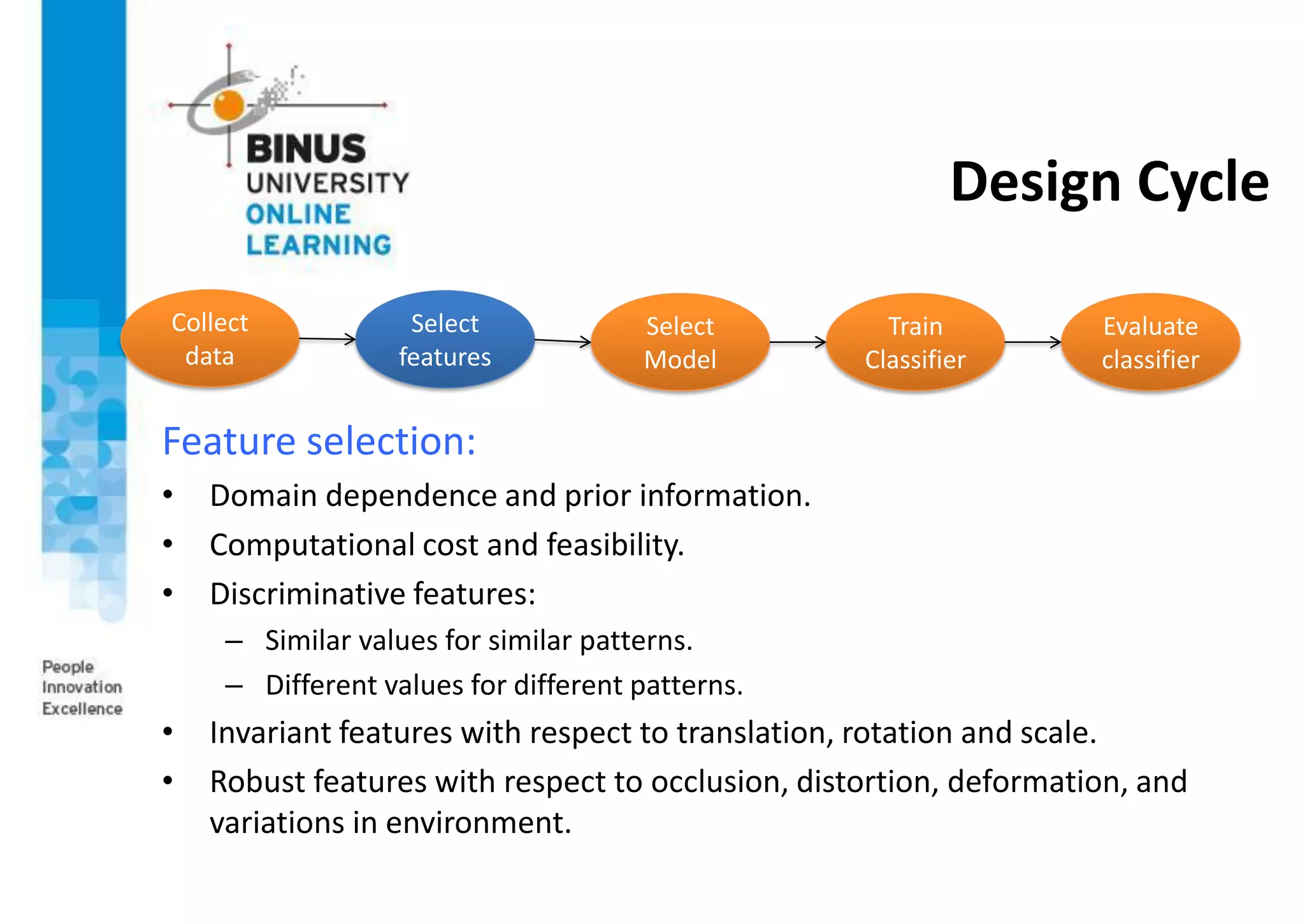 Design Cycle
Feature selection:
• Domain dependence and prior information.
• Computational cost and feasibility.
• Discriminative features:
– Similar values for similar patterns.
– Different values for different patterns.
• Invariant features with respect to translation, rotation and scale.
• Robust features with respect to occlusion, distortion, deformation, and
variations in environment.
Collect
data
Select
features
Select
Model
Train
Classifier
Evaluate
classifier
 