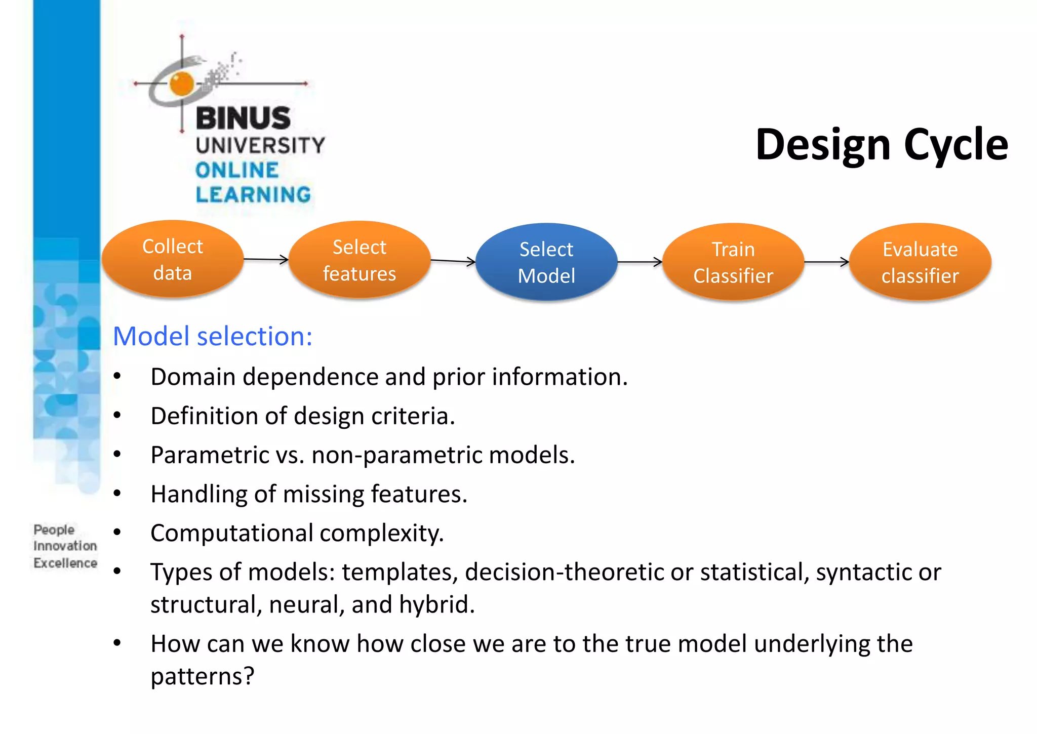 Design Cycle
Model selection:
• Domain dependence and prior information.
• Definition of design criteria.
• Parametric vs. non-parametric models.
• Handling of missing features.
• Computational complexity.
• Types of models: templates, decision-theoretic or statistical, syntactic or
structural, neural, and hybrid.
• How can we know how close we are to the true model underlying the
patterns?
Collect
data
Select
features
Select
Model
Train
Classifier
Evaluate
classifier
 