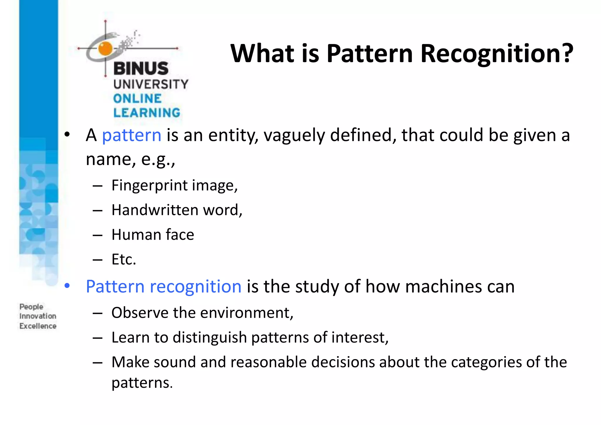 What is Pattern Recognition?
• A pattern is an entity, vaguely defined, that could be given a
name, e.g.,
– Fingerprint image,
– Handwritten word,
– Human face
– Etc.
• Pattern recognition is the study of how machines can
– Observe the environment,
– Learn to distinguish patterns of interest,
– Make sound and reasonable decisions about the categories of the
patterns.
 