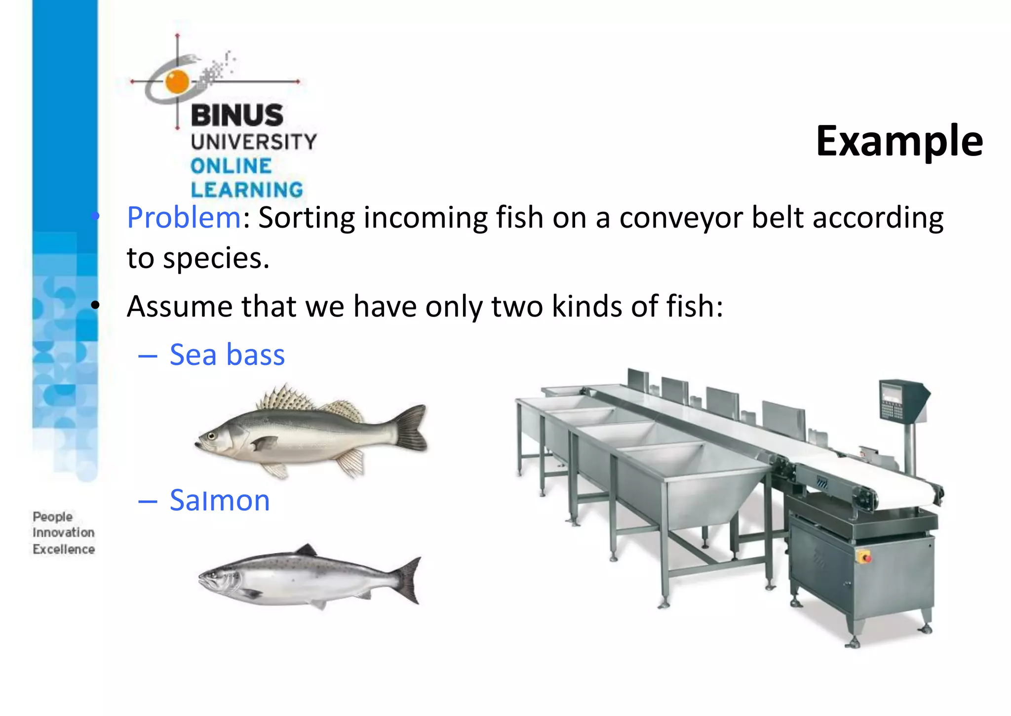 Example
• Problem: Sorting incoming fish on a conveyor belt according
to species.
• Assume that we have only two kinds of fish:
– Sea bass
– Salmon
 