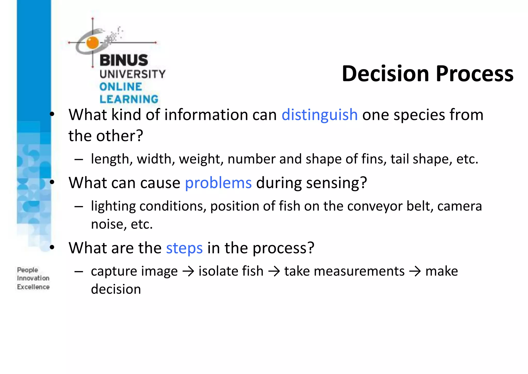 Decision Process
• What kind of information can distinguish one species from
the other?
– length, width, weight, number and shape of fins, tail shape, etc.
• What can cause problems during sensing?
– lighting conditions, position of fish on the conveyor belt, camera
noise, etc.
• What are the steps in the process?
– capture image → isolate fish → take measurements → make
decision
 