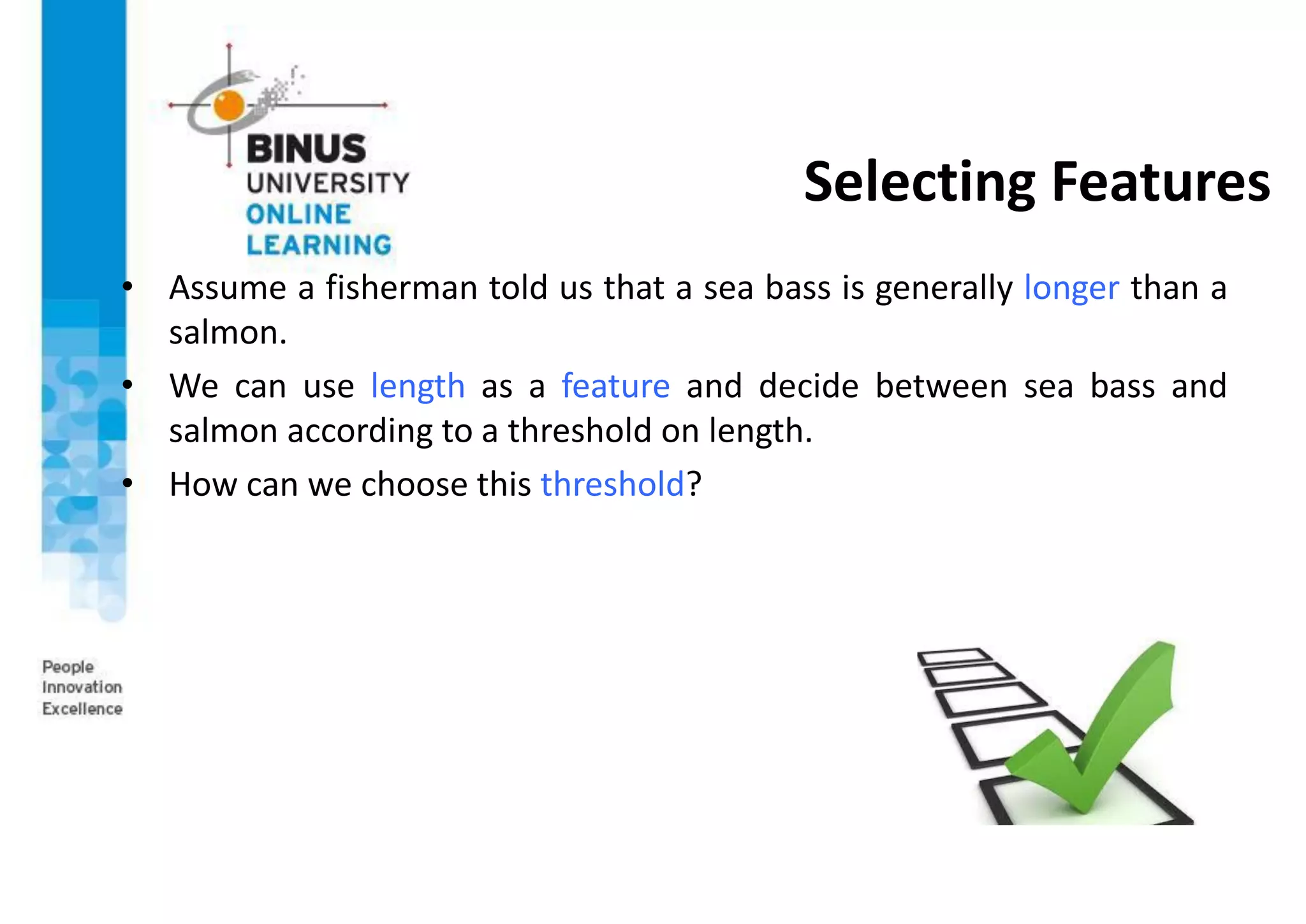 Selecting Features
• Assume a fisherman told us that a sea bass is generally longer than a
salmon.
• We can use length as a feature and decide between sea bass and
salmon according to a threshold on length.
• How can we choose this threshold?
 
