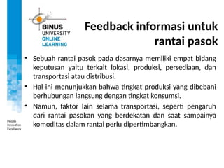 Feedback informasi untuk
rantai pasok
• Sebuah rantai pasok pada dasarnya memiliki empat bidang
keputusan yaitu terkait lokasi, produksi, persediaan, dan
transportasi atau distribusi.
• Hal ini menunjukkan bahwa tingkat produksi yang dibebani
berhubungan langsung dengan tingkat konsumsi.
• Namun, faktor lain selama transportasi, seperti pengaruh
dari rantai pasokan yang berdekatan dan saat sampainya
komoditas dalam rantai perlu dipertimbangkan.
 