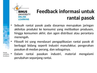 Feedback informasi untuk
rantai pasok
• Sebuah rantai pasok pada dasarnya merupakan jaringan
aktivitas produksi ke konsumsi yang melibatkan produsen,
hingga konsumen akhir, dan agen distribusi atau perantara
menengah.
• Filosofi ini yang mendasari pengaplikasian rantai pasok di
berbagai bidang seperti industri manufaktur, pengerahan
pasukan di medan perang, dan sebagainya.
• Dalam rantai pasokan industri, material mengalami
perubahan sepanjang rantai.
 