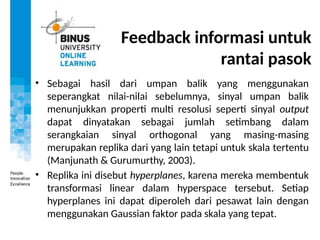 Feedback informasi untuk
rantai pasok
• Sebagai hasil dari umpan balik yang menggunakan
seperangkat nilai-nilai sebelumnya, sinyal umpan balik
menunjukkan properti multi resolusi seperti sinyal output
dapat dinyatakan sebagai jumlah setimbang dalam
serangkaian sinyal orthogonal yang masing-masing
merupakan replika dari yang lain tetapi untuk skala tertentu
(Manjunath & Gurumurthy, 2003).
• Replika ini disebut hyperplanes, karena mereka membentuk
transformasi linear dalam hyperspace tersebut. Setiap
hyperplanes ini dapat diperoleh dari pesawat lain dengan
menggunakan Gaussian faktor pada skala yang tepat.
 