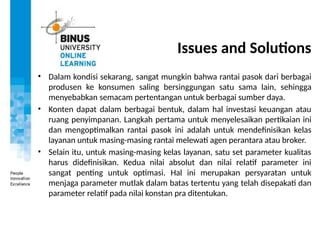 Issues and Solutions
• Dalam kondisi sekarang, sangat mungkin bahwa rantai pasok dari berbagai
produsen ke konsumen saling bersinggungan satu sama lain, sehingga
menyebabkan semacam pertentangan untuk berbagai sumber daya.
• Konten dapat dalam berbagai bentuk, dalam hal investasi keuangan atau
ruang penyimpanan. Langkah pertama untuk menyelesaikan pertikaian ini
dan mengoptimalkan rantai pasok ini adalah untuk mendefinisikan kelas
layanan untuk masing-masing rantai melewati agen perantara atau broker.
• Selain itu, untuk masing-masing kelas layanan, satu set parameter kualitas
harus didefinisikan. Kedua nilai absolut dan nilai relatif parameter ini
sangat penting untuk optimasi. Hal ini merupakan persyaratan untuk
menjaga parameter mutlak dalam batas tertentu yang telah disepakati dan
parameter relatif pada nilai konstan pra ditentukan.
 