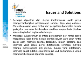 Issues and Solutions
• Berbagai algoritma dan skema implementasi nyata perlu
mempertimbangkan pemanfaatan sumber daya yang optimal.
Masalah-masalah yang timbul dari pengalihan komoditas bawah
garis jalur dan solusi berdasarkan peralihan umpan balik dibahas
secara terpisah di bagian sebelumnya.
• Mencapai tujuan umum di antara para pemain dari rantai pasok
merupakan tugas berat. Setiap elemen bawah garis jalur rantai
pasok akan memiliki agenda tersendiri. Tujuan bersama dan
interface yang sesuai perlu didefinisikan sehingga individu
mampu menyesuaikan diri menuju tujuan yang ditetapkan.
interface dapat didefinisikan hanya jika unit berkomitmen untuk
mematuhi beberapa pedoman kualitas.
 