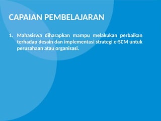 CAPAIAN PEMBELAJARAN
1. Mahasiswa diharapkan mampu melakukan perbaikan
terhadap desain dan implementasi strategi e-SCM untuk
perusahaan atau organisasi.
 