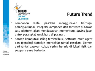 Future Trend
• Komponen rantai pasokan menggunakan berbagai
perangkat lunak. Integrasi komponen dan software di bawah
satu platform akan mendapatkan momentum, paving jalan
untuk perangkat lunak baru di pasaran.
• Konsep komputasi saling terdistribusi, software multi-agent
dan teknologi semakin mencakup rantai pasokan. Elemen
dari rantai pasokan cukup sering berada di lokasi fisik dan
geografis yang berbeda.
 