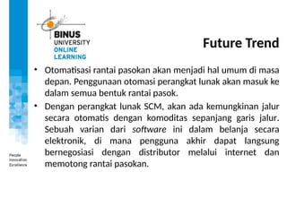Future Trend
• Otomatisasi rantai pasokan akan menjadi hal umum di masa
depan. Penggunaan otomasi perangkat lunak akan masuk ke
dalam semua bentuk rantai pasok.
• Dengan perangkat lunak SCM, akan ada kemungkinan jalur
secara otomatis dengan komoditas sepanjang garis jalur.
Sebuah varian dari software ini dalam belanja secara
elektronik, di mana pengguna akhir dapat langsung
bernegosiasi dengan distributor melalui internet dan
memotong rantai pasokan.
 
