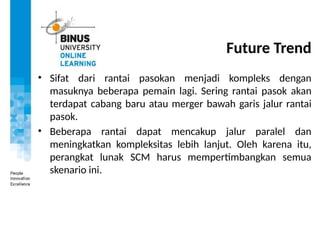 Future Trend
• Sifat dari rantai pasokan menjadi kompleks dengan
masuknya beberapa pemain lagi. Sering rantai pasok akan
terdapat cabang baru atau merger bawah garis jalur rantai
pasok.
• Beberapa rantai dapat mencakup jalur paralel dan
meningkatkan kompleksitas lebih lanjut. Oleh karena itu,
perangkat lunak SCM harus mempertimbangkan semua
skenario ini.
 