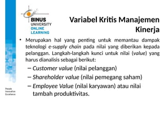 Variabel Kritis Manajemen
Kinerja
• Merupakan hal yang penting untuk memantau dampak
teknologi e-supply chain pada nilai yang diberikan kepada
pelanggan. Langkah-langkah kunci untuk nilai (value) yang
harus dianalisis sebagai berikut:
– Customer value (nilai pelanggan)
– Shareholder value (nilai pemegang saham)
– Employee Value (nilai karyawan) atau nilai
tambah produktivitas.
 