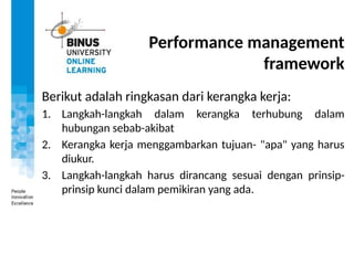 Performance management
framework
Berikut adalah ringkasan dari kerangka kerja:
1. Langkah-langkah dalam kerangka terhubung dalam
hubungan sebab-akibat
2. Kerangka kerja menggambarkan tujuan- "apa" yang harus
diukur.
3. Langkah-langkah harus dirancang sesuai dengan prinsip-
prinsip kunci dalam pemikiran yang ada.
 