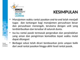 KESIMPULAN
• Manajemen waktu rantai pasokan end-to-end telah menjadi
tugas dan tantangan bagi manajemen perusahaan besar
dan perusahaan menengah, terutama dengan unit yang
terdistribusikan dan tersebar di seluruh dunia.
• Isu-isu rantai pasok termasuk pergerakan dan perpindahan
yang aman dan pengiriman komoditas tepat waktu mulai
dapat ditangani
• Berbagai solusi telah dicari berdasarkan jenis umpan balik
dari awal rantai pasokan hingga akhir level rantai pasok.
 