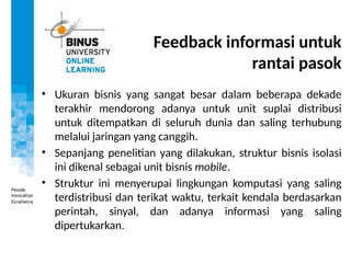 Feedback informasi untuk
rantai pasok
• Ukuran bisnis yang sangat besar dalam beberapa dekade
terakhir mendorong adanya untuk unit suplai distribusi
untuk ditempatkan di seluruh dunia dan saling terhubung
melalui jaringan yang canggih.
• Sepanjang penelitian yang dilakukan, struktur bisnis isolasi
ini dikenal sebagai unit bisnis mobile.
• Struktur ini menyerupai lingkungan komputasi yang saling
terdistribusi dan terikat waktu, terkait kendala berdasarkan
perintah, sinyal, dan adanya informasi yang saling
dipertukarkan.
 