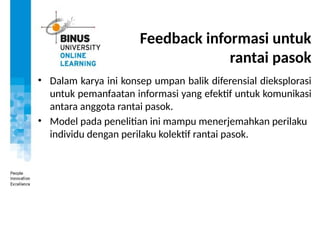 Feedback informasi untuk
rantai pasok
• Dalam karya ini konsep umpan balik diferensial dieksplorasi
untuk pemanfaatan informasi yang efektif untuk komunikasi
antara anggota rantai pasok.
• Model pada penelitian ini mampu menerjemahkan perilaku
individu dengan perilaku kolektif rantai pasok.
 