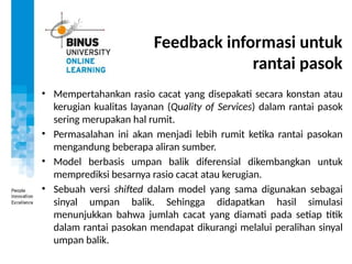 Feedback informasi untuk
rantai pasok
• Mempertahankan rasio cacat yang disepakati secara konstan atau
kerugian kualitas layanan (Quality of Services) dalam rantai pasok
sering merupakan hal rumit.
• Permasalahan ini akan menjadi lebih rumit ketika rantai pasokan
mengandung beberapa aliran sumber.
• Model berbasis umpan balik diferensial dikembangkan untuk
memprediksi besarnya rasio cacat atau kerugian.
• Sebuah versi shifted dalam model yang sama digunakan sebagai
sinyal umpan balik. Sehingga didapatkan hasil simulasi
menunjukkan bahwa jumlah cacat yang diamati pada setiap titik
dalam rantai pasokan mendapat dikurangi melalui peralihan sinyal
umpan balik.
 