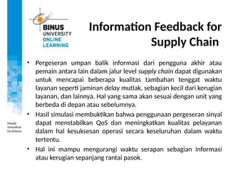 Information Feedback for
Supply Chain
• Pergeseran umpan balik informasi dari pengguna akhir atau
pemain antara lain dalam jalur level supply chain dapat digunakan
untuk mencapai beberapa kualitas tambahan tenggat waktu
layanan seperti jaminan delay mutlak, sebagian kecil dari kerugian
layanan, dan lainnya. Hal yang sama akan sesuai dengan unit yang
berbeda di depan atau sebelumnya.
• Hasil simulasi membuktikan bahwa penggunaan pergeseran sinyal
dapat menstabilkan QoS dan meningkatkan kualitas pelayanan
dalam hal kesuksesan operasi secara keseluruhan dalam waktu
tertentu.
• Hal ini mampu mengurangi waktu serapan sebagian informasi
atau kerugian sepanjang rantai pasok.
 