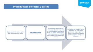 El presupuesto de costos y gastos
debe considerar (entre otros):
SUELDOS Y SALARIOS
El salario es la retribución que
debe pagar el patrón (empresa)
al trabajador por su desempeño.
Se fija por unidad de tiempo, por
unidad de obra, por comisión, a
precio alzado o de cualquier otra
manera.
Se integran con los pagos hechos
en efectivo por cuota diaria,
gratificaciones, percepciones,
primas, comisiones o cualquier
prestación que se entregue al
trabajador.
Presupuestos de costos y gastos
 