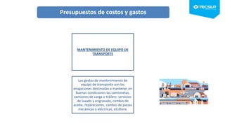 MANTENIMIENTO DE EQUIPO DE
TRANSPORTE
Los gastos de mantenimiento de
equipo de transporte son las
erogaciones destinadas a mantener en
buenas condiciones las camionetas,
camiones de carga o tráilers: servicios
de lavado y engrasado, cambio de
aceite, reparaciones, cambio de piezas
mecánicas y eléctricas, etcétera.
Presupuestos de costos y gastos
 