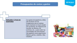 PAPELERÍA Y ÚTILES DE
ESCRITORIO
Los gastos de papelería y útiles
de escritorio son las
erogaciones que se realizan
para mantener en buen estado
los escritorios, las máquinas de
escribir, los libreros, los
archivos, etc., y para cubrir las
necesidades de instrumentos
de papelería como papel bond,
lápices, gomas, carpetas, clips,
etcétera.
Presupuestos de costos y gastos
 