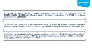 Las ventas de enero, febrero y marzo proyectados según el área de marketing serán de
100 000; 105 000 y 110 250 exprimidores de plástico. El precio de venta unitario es de S/6,00. Las ventas de
diciembre fueron S/520 000,00.
Los inventarios para enero serán de 30 000 unidades el inicial y el final 40 000 unidades de producto terminado.
En cuanto a materia prima los inventarios para enero serán 150 000 unidades el inicial y 200 000 unidades el final.
La política de inventarios de seguridad de producto terminado es mantener el 50% de las ventas del mes anterior.
Y sobre la materia prima es mantener el 50% del consumo del mes anterior. La política de créditos es otorgar 30
días y la política de pagos y/o compras es a 60 días.
 