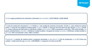 Se tiene pagos pendientes de noviembre y diciembre que ascienden a S/272 400,00 y S/202 200,00.
El costo de existencias (inventario) es de S/3,60 por cada unidad de producto terminado; S/1,60 por cada unidad de materia
prima. El costo de una unidad de materia prima es igual a S/0,50. El costo por hora de mano de obra directa es igual a S/3,50.
Los costos indirectos de fabricación es S/0,50 por unidad, de los cuales el 30% corresponde a costo fijo y 70% costo variable. Los
gastos administrativos ascienden a S/0,50 por unidad vendida y los gastos de ventas ascienden a S/0,40 por unidad vendida de
los cuales 20% corresponden a fijos y 80% a variables.
Finalmente, la relación de materia prima a producto terminado es igual 4 a 1. El ciclo de producción es de 0,17 horas por
unidad. El saldo inicial de caja asciende a S/20 000,00 y el impuesto a la renta es de 30%.
 