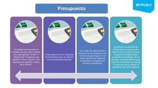 Presupuesto
La palabra presupuesto se
compone de dos raíces latinas:
pre, que significa "antes" o
"delante de" y suponer, que
significa "hacer o hecho". Así,
presupuesto significa: "antes
de lo hecho".
El presupuesto es un conjunto
de pronósticos que se refieren
a un periodo determinado.
Es un plan de operaciones y
recursos de una empresa, que
se formula para lograr en un
cierto periodo los objetivos
propuestos y se expresa en
términos monetarios.
Se refiere a la cantidad de
dinero que se necesita para
hacer frente a cierto número
de gastos necesarios para
acometer un proyecto. De tal
manera, se puede definir como
una cifra anticipada que estima
el coste que va a suponer la
realización de dicho objetivo.
 