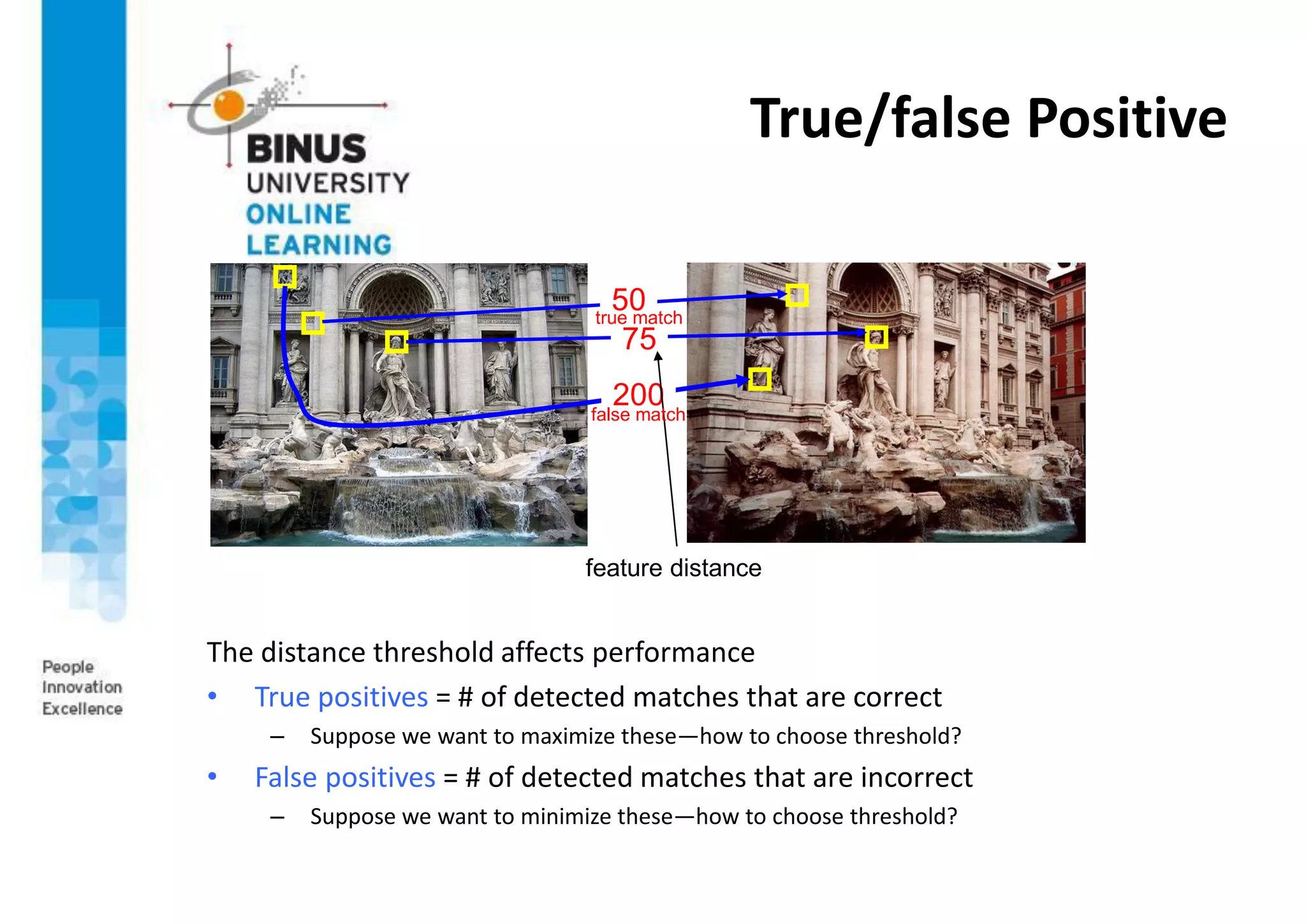 True/false Positive
The distance threshold affects performance
• True positives = # of detected matches that are correct
– Suppose we want to maximize these—how to choose threshold?
• False positives = # of detected matches that are incorrect
– Suppose we want to minimize these—how to choose threshold?
50
75
200
feature distance
false match
true match
 